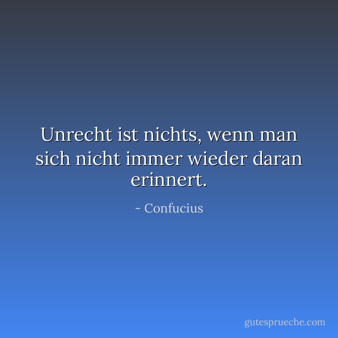 Unrecht ist nichts, wenn man sich nicht immer wieder daran erinnert. - Confucius<
