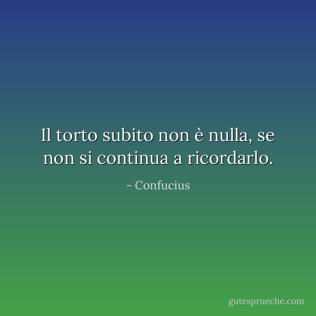 Il torto subito non è nulla, se non si continua a ricordarlo. - Confucius