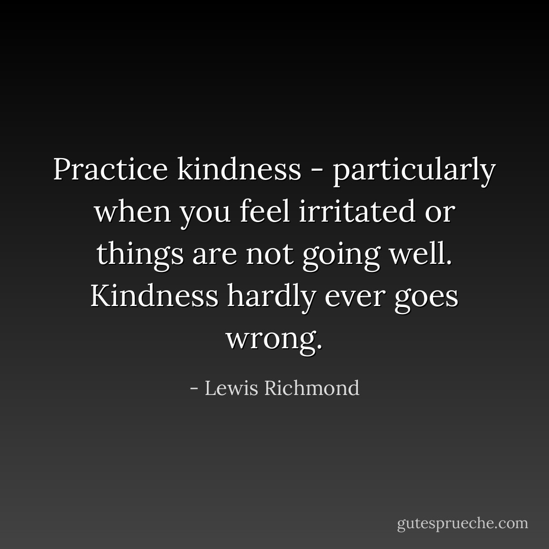 Practice kindness - particularly when you feel irritated or things are not going well. Kindness hardly ever goes wrong. - Lewis Richmond