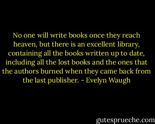 No one will write books once they reach heaven, but there is an excellent library, containing all the books written up to date, including all the lost books and the ones that the authors burned when they came back from the last publisher. - Evelyn Waugh