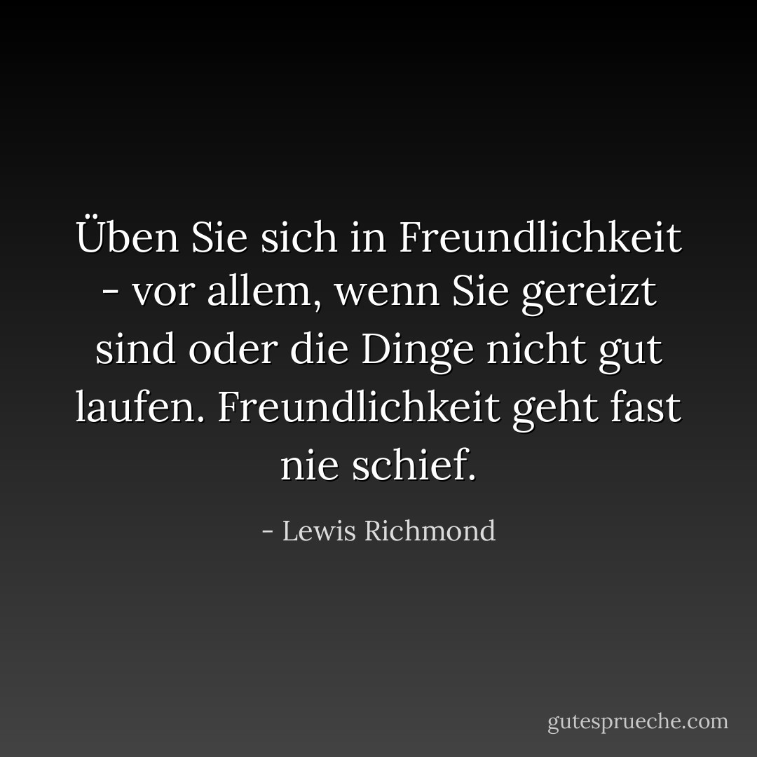 Üben Sie sich in Freundlichkeit - vor allem, wenn Sie gereizt sind oder die Dinge nicht gut laufen. Freundlichkeit geht fast nie schief. - Lewis Richmond<