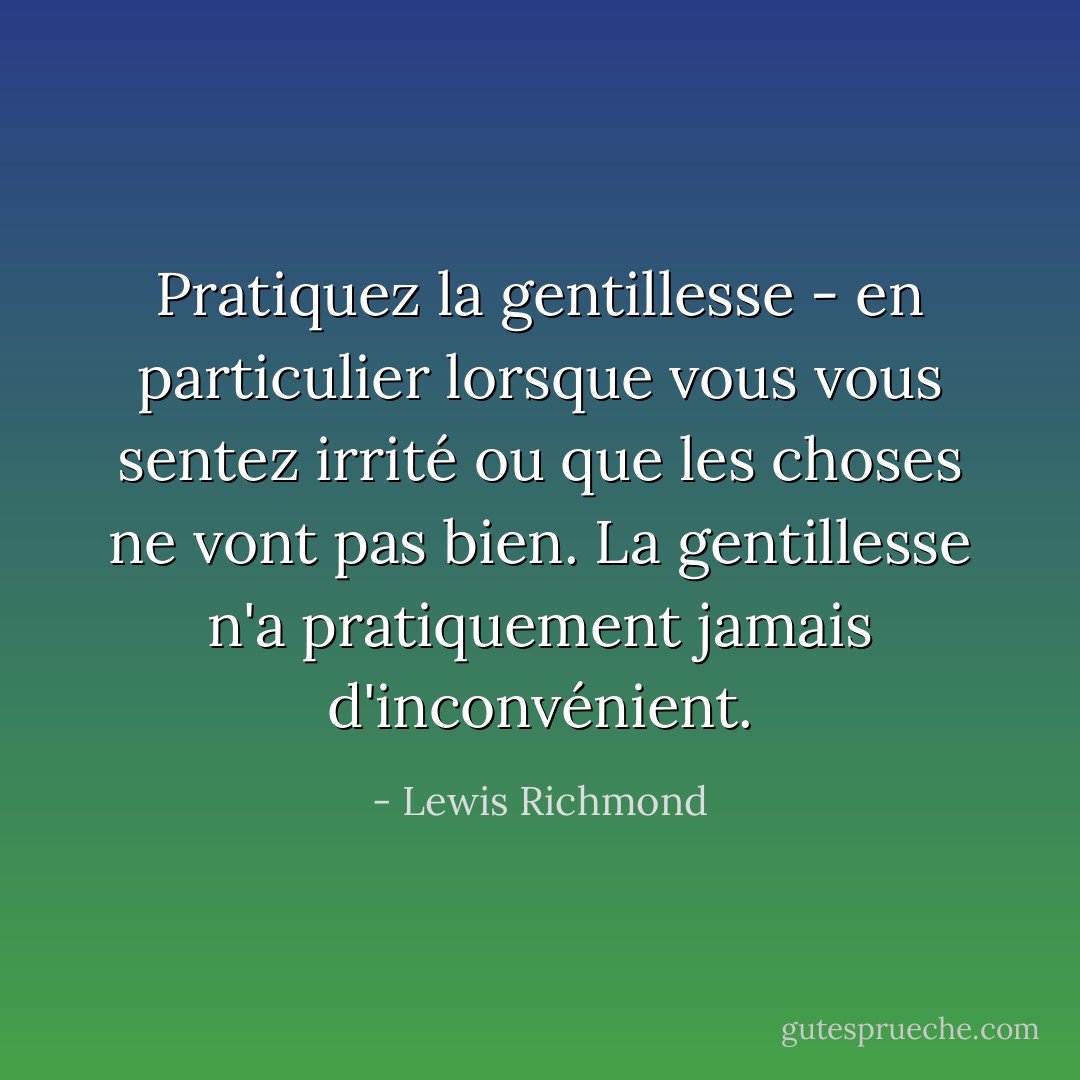 Pratiquez la gentillesse - en particulier lorsque vous vous sentez irrité ou que les choses ne vont pas bien. La gentillesse n'a pratiquement jamais d'inconvénient. - Lewis Richmond