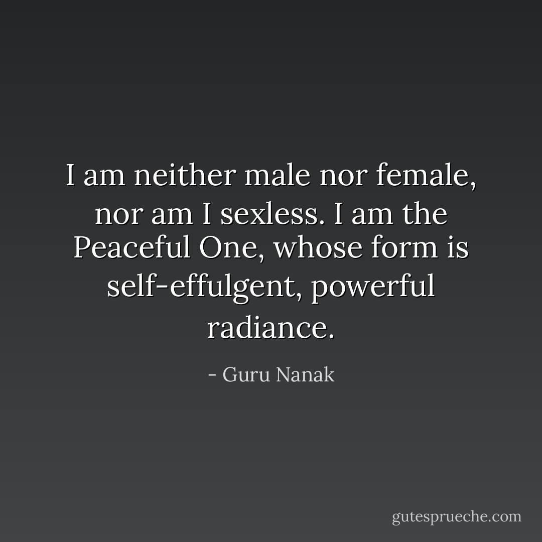 I am neither male nor female, nor am I sexless. I am the Peaceful One, whose form is self-effulgent, powerful radiance. - Guru Nanak