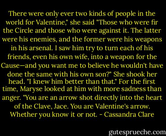 There were only ever two kinds of people in the world for Valentine," she said "Those who were fir the Circle and those who were against it. The latter were his enemies, and the former were his weapons in his arsenal. I saw him try to turn each of his friends, even his own wife, into a weapon for the Cause—and you want me to believe he wouldn't have done the same with his own son?" She shook her head. "I knew him better than that." For the first time, Maryse looked at him with more sadness than anger. "You are an arrow shot directly into the heart of the Clave, Jace. You are Valentine's arrow. Whether you know it or not. - Cassandra Clare