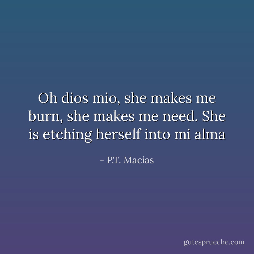 Oh dios mio, she makes me burn, she makes me need. She is etching herself into mi alma - P.T. Macias