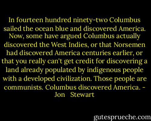 In fourteen hundred ninety-two Columbus sailed the ocean blue and discovered America. Now, some have argued Columbus actually discovered the West Indies, or that Norsemen had discovered America centuries earlier, or that you really can't get credit for discovering a land already populated by indigenous people with a developed civilization. Those people are communists. Columbus discovered America. - Jon   Stewart