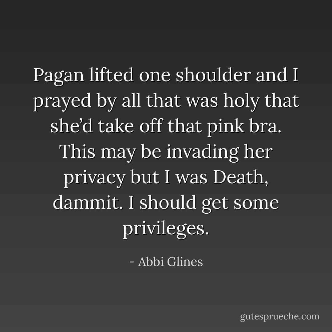 Pagan lifted one shoulder and I prayed by all that was holy that she’d take off that pink bra. This may be invading her privacy but I was Death, dammit. I should get some privileges. - Abbi Glines