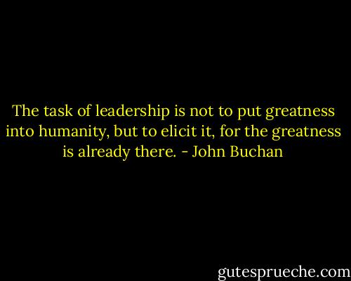 The task of leadership is not to put greatness into humanity, but to elicit it, for the greatness is already there. - John Buchan