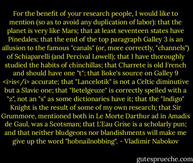 For the benefit of your research people, I would like to mention (so as to avoid any duplication of labor): that the planet is very like Mars; that at least seventeen states have Pinedales; that the end of the top paragraph Galley 3 is an allusion to the famous "canals" (or, more correctly, "channels") of Schiaparelli (and Percival Lowell); that I have thoroughly studied the habits of chinchillas; that Charrete is old French and should have one "t"; that Boke's source on Galley 9 <i>is</i> accurate; that "Lancelotik" is not a Celtic diminutive but a Slavic one; that "Betelgeuze" is correctly spelled with a "z", not an "s" as some dictionaries have it; that the "Indigo" Knight is the result of some of my own research; that Sir Grummore, mentioned both in Le Morte Darthur ad in Amadis de Gaul, was a Scotsman; that L'Eau Grise is a scholarly pun; and that neither bludgeons nor blandishments will make me give up the word "hobnailnobbing". - Vladimir Nabokov