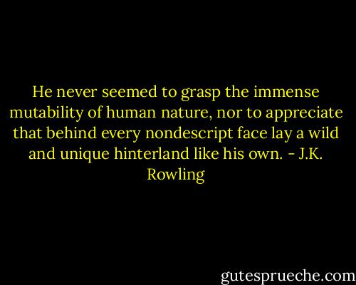 He never seemed to grasp the immense mutability of human nature, nor to appreciate that behind every nondescript face lay a wild and unique hinterland like his own. - J.K. Rowling