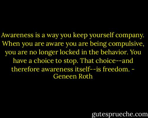 Awareness is a way you keep yourself company. When you are aware you are being compulsive, you are no longer locked in the behavior. You have a choice to stop. That choice--and therefore awareness itself--is freedom. - Geneen Roth