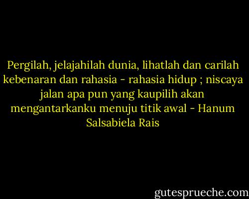 Pergilah, jelajahilah dunia, lihatlah dan carilah kebenaran dan rahasia - rahasia hidup ; niscaya jalan apa pun yang kaupilih akan mengantarkanku menuju titik awal - Hanum Salsabiela Rais