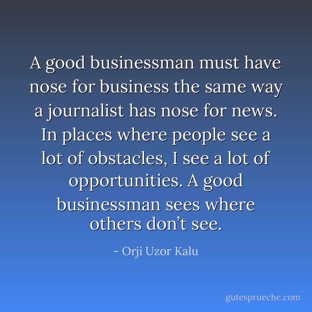 A good businessman must have nose for business the same way a journalist has nose for news. In places where people see a lot of obstacles, I see a lot of opportunities. A good businessman sees where others don’t see. - Orji Uzor Kalu