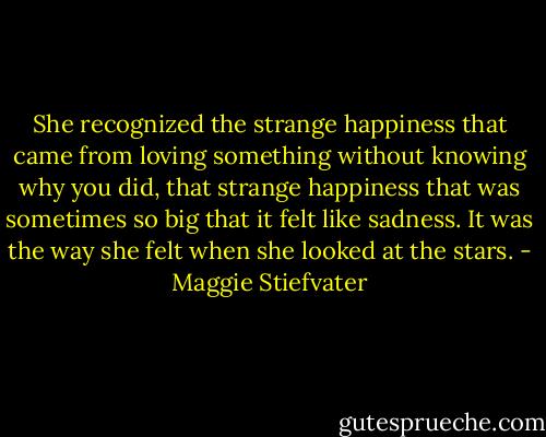 She recognized the strange happiness that came from loving something without knowing why you did, that strange happiness that was sometimes so big that it felt like sadness. It was the way she felt when she looked at the stars. - Maggie Stiefvater