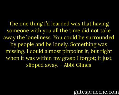 The one thing I’d learned was that having someone with you all the time did not take away the loneliness. You could be surrounded by people and be lonely. Something was missing. I could almost pinpoint it, but right when it was within my grasp I forgot; it just slipped away. - Abbi Glines
