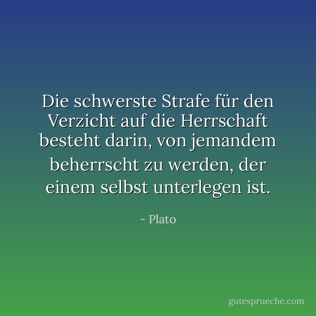 Die schwerste Strafe für den Verzicht auf die Herrschaft besteht darin, von jemandem beherrscht zu werden, der einem selbst unterlegen ist. - Plato<