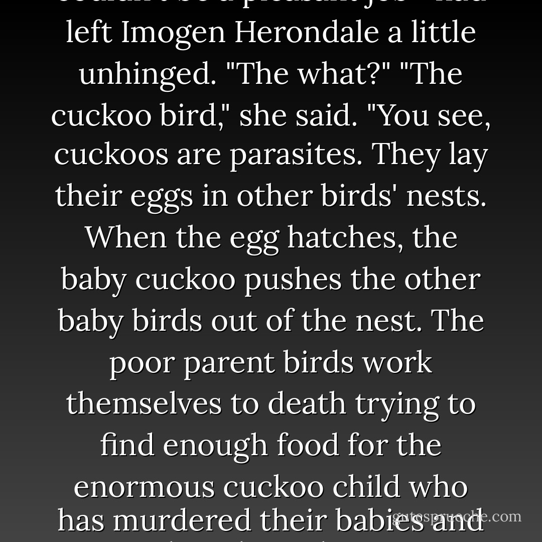 Do you know about the cuckoo bird, Jonathon Morgenstern?"<br />Jace wonderwd if perhaps being the Inquisitor—it couldn't be a pleasant job—had left Imogen Herondale a little unhinged. "The what?"<br />"The cuckoo bird," she said. "You see, cuckoos are parasites. They lay their eggs in other birds' nests. When the egg hatches, the baby cuckoo pushes the other baby birds out of the nest. The poor parent birds work themselves to death trying to find enough food for the enormous cuckoo child who has murdered their babies and taken their places."<br />"Enormous?" said Jace. "Did you just call me fat?"<br />"It was an analogy."<br />"I am not fat. - Cassandra Clare