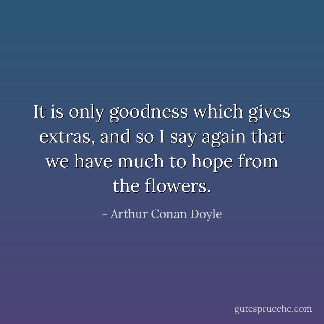 It is only goodness which gives extras, and so I say again that we have much to hope from the flowers. - Arthur Conan Doyle