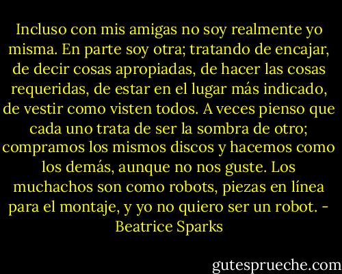 Incluso con mis amigas no soy realmente yo misma.<br />En parte soy otra; tratando de encajar, de decir cosas apropiadas, de hacer<br />las cosas requeridas, de estar en el lugar más indicado, de vestir como<br />visten todos. A veces pienso que cada uno trata de ser la sombra de otro;<br />compramos los mismos discos y hacemos como los demás, aunque no nos<br />guste. Los muchachos son como robots, piezas en línea para el montaje, y<br />yo no quiero ser un robot. - Beatrice Sparks
