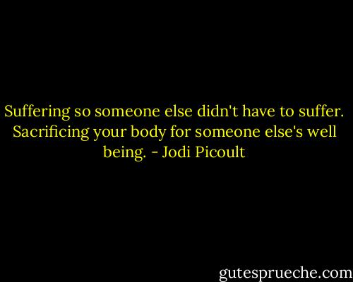 Suffering so someone else didn't have to suffer. Sacrificing your body for someone else's well being. - Jodi Picoult
