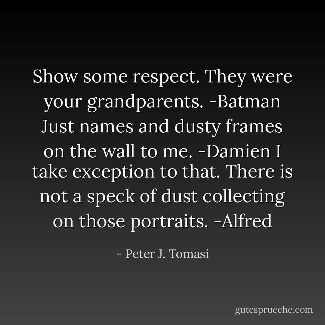 Show some respect. They were your grandparents. -Batman<br />Just names and dusty frames on the wall to me. -Damien<br />I take exception to that. There is not a speck of dust collecting on those portraits. -Alfred - Peter J. Tomasi