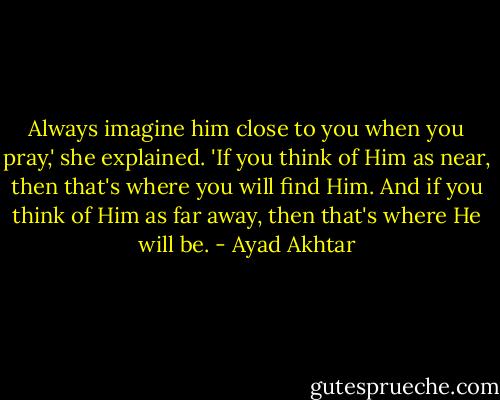 Always imagine him close to you when you pray,' she explained. 'If you think of Him as near, then that's where you will find Him. And if you think of Him as far away, then that's where He will be. - Ayad Akhtar