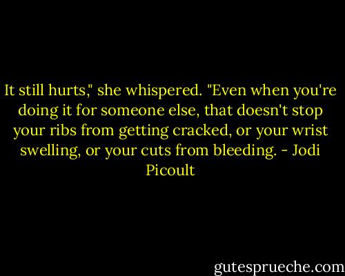 It still hurts," she whispered. "Even when you're doing it for someone else, that doesn't stop your ribs from getting cracked, or your wrist swelling, or your cuts from bleeding. - Jodi Picoult