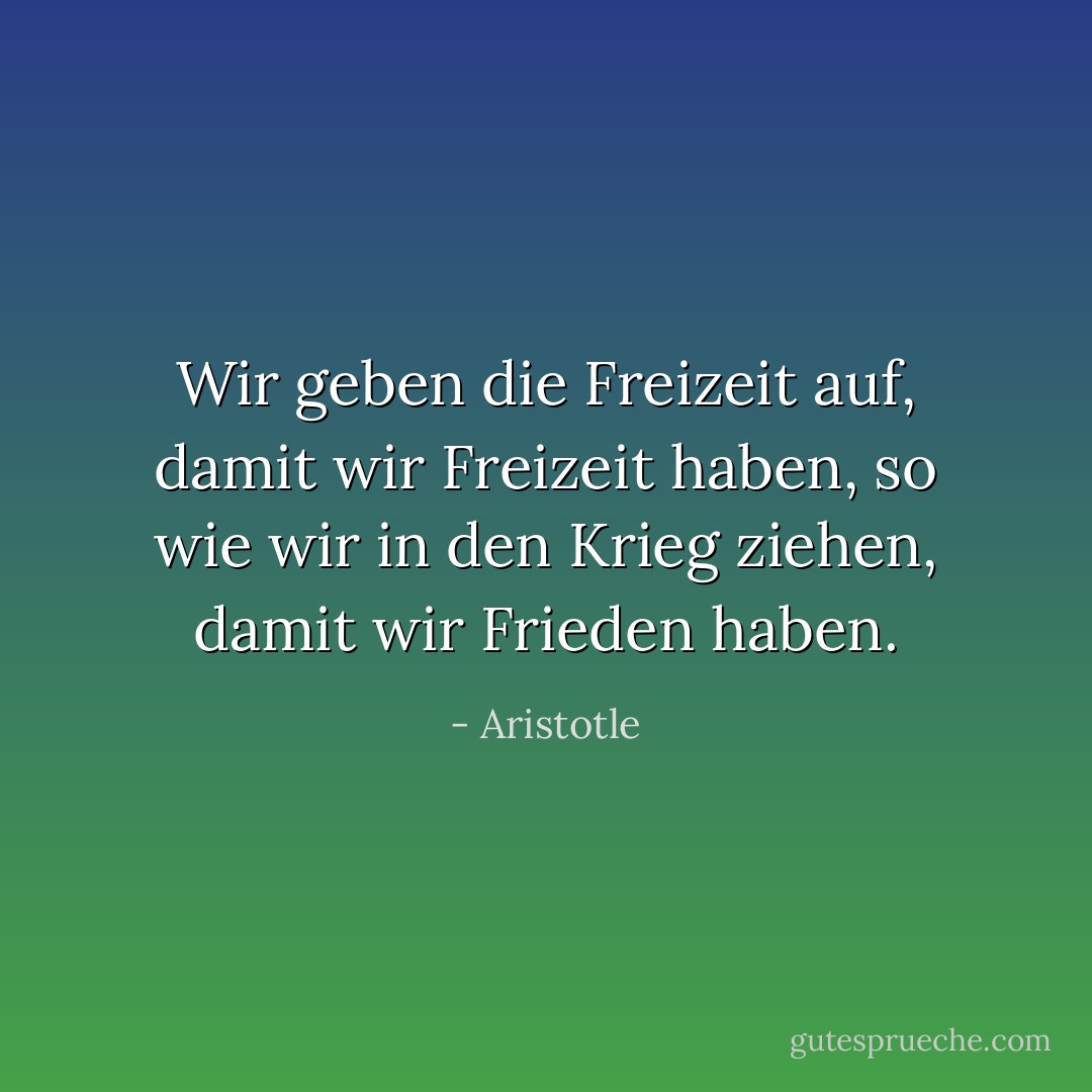 Wir geben die Freizeit auf, damit wir Freizeit haben, so wie wir in den Krieg ziehen, damit wir Frieden haben. - Aristotle<