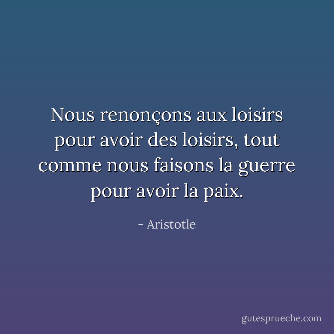 Nous renonçons aux loisirs pour avoir des loisirs, tout comme nous faisons la guerre pour avoir la paix. - Aristotle