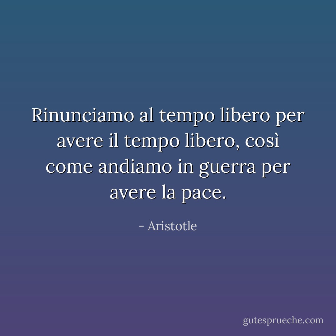 Rinunciamo al tempo libero per avere il tempo libero, così come andiamo in guerra per avere la pace. - Aristotle