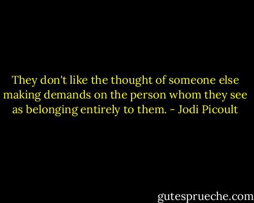 They don't like the thought of someone else making demands on the person whom they see as belonging entirely to them. - Jodi Picoult