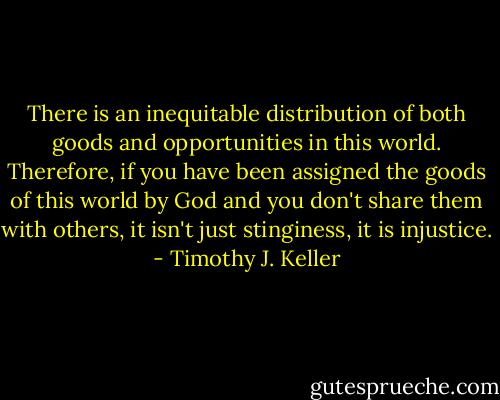 There is an inequitable distribution of both goods and opportunities in this world. Therefore, if you have been assigned the goods of this world by God and you don't share them with others, it isn't just stinginess, it is injustice. - Timothy J. Keller