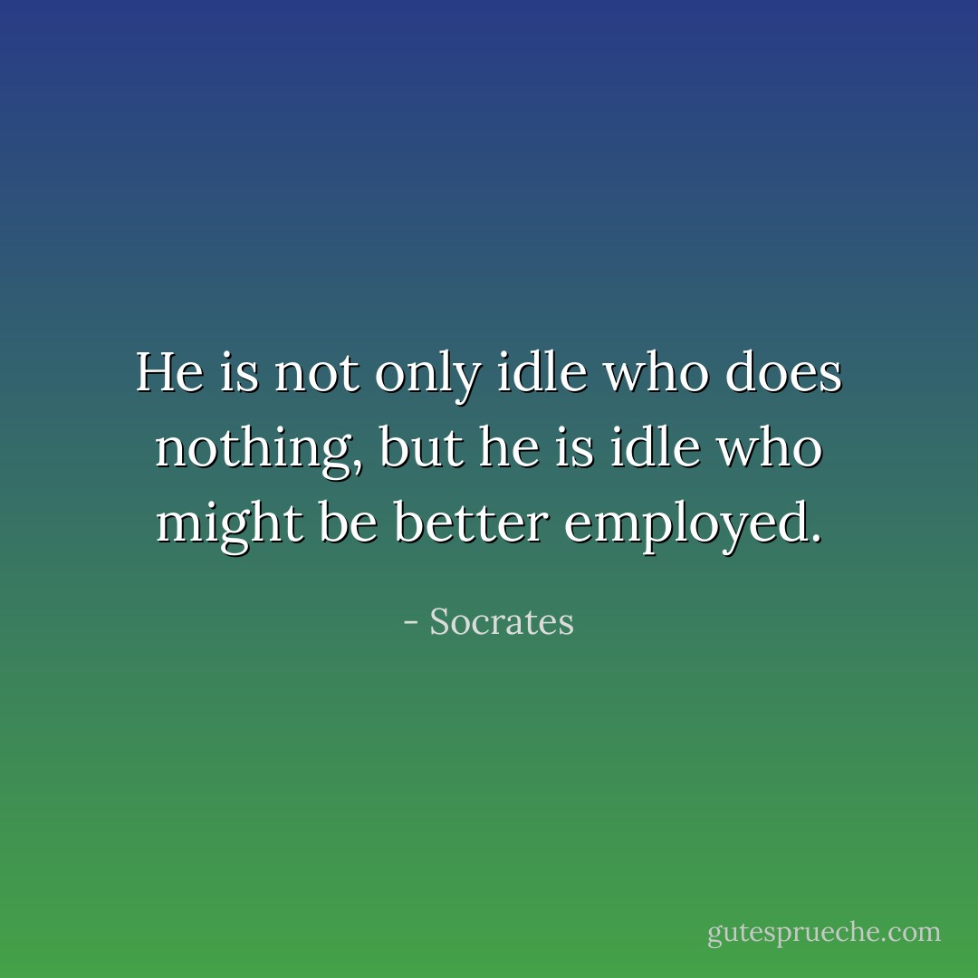He is not only idle who does nothing, but he is idle who might be better employed. - Socrates