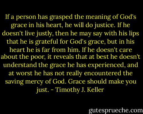 If a person has grasped the meaning of God's grace in his heart, he will do justice. If he doesn't live justly, then he may say with his lips that he is grateful for God's grace, but in his heart he is far from him. If he doesn't care about the poor, it reveals that at best he doesn't understand the grace he has experienced, and at worst he has not really encountered the saving mercy of God. Grace should make you just. - Timothy J. Keller