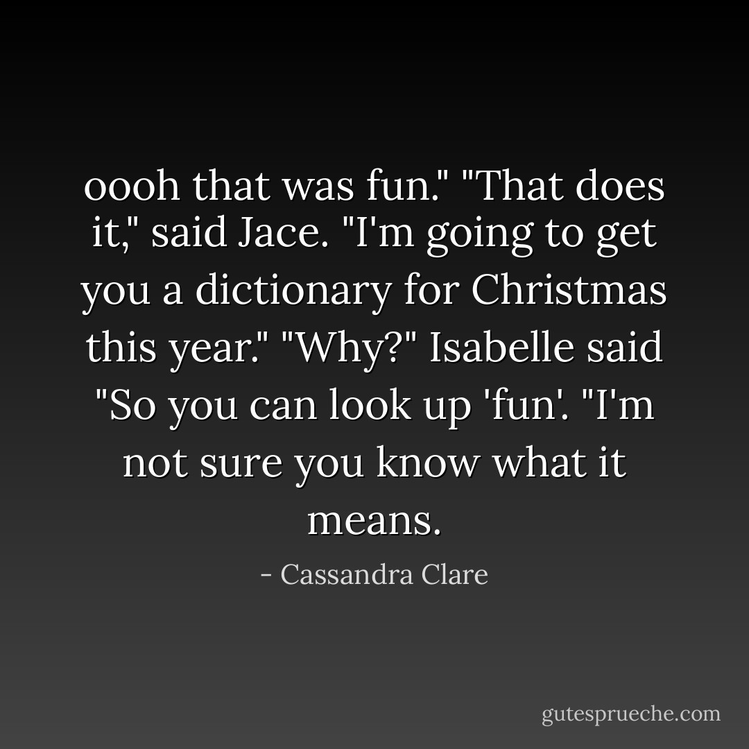 oooh that was fun."<br />"That does it," said Jace. "I'm going to get you a dictionary for Christmas this year."<br />"Why?" Isabelle said<br />"So you can look up 'fun'. "I'm not sure you know what it means. - Cassandra Clare