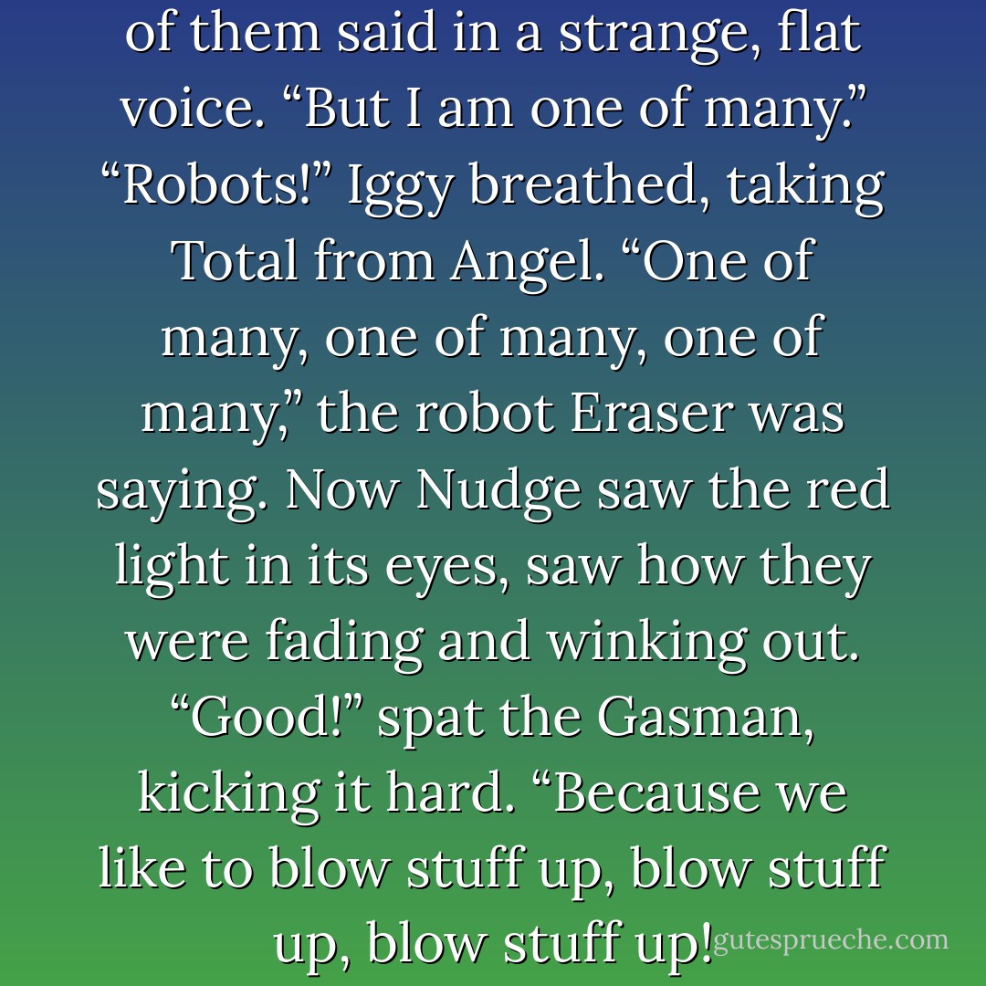 You have terminated me,” one of them said in a strange, flat voice. “But I<br />am one of many.”<br />“Robots!” Iggy breathed, taking Total from Angel.<br />“One of many, one of many, one of many,” the robot Eraser was saying. Now<br />Nudge saw the red light in its eyes, saw how they were fading and winking out.<br />“Good!” spat the Gasman, kicking it hard. “Because we like to blow stuff up,<br />blow stuff up, blow stuff up! - James Patterson