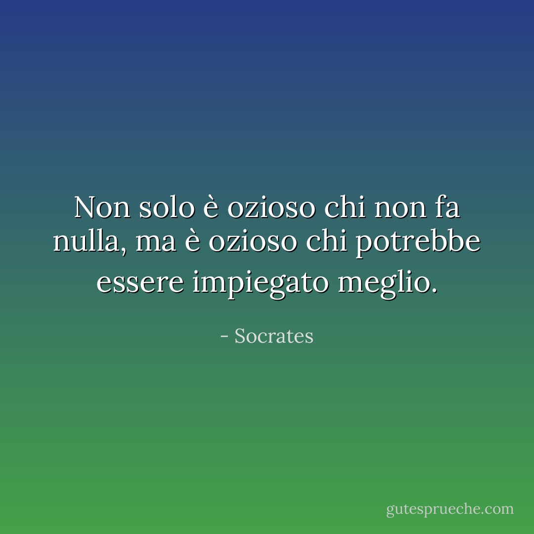 Non solo è ozioso chi non fa nulla, ma è ozioso chi potrebbe essere impiegato meglio. - Socrates