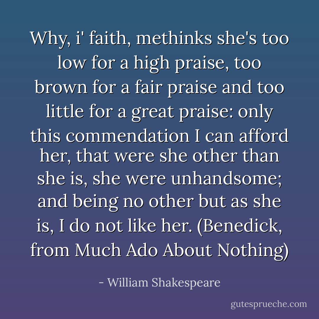 Why, i' faith, methinks she's too low for a high<br />praise, too brown for a fair praise and too little<br />for a great praise: only this commendation I can<br />afford her, that were she other than she is, she<br />were unhandsome; and being no other but as she is, I<br />do not like her. (Benedick, from Much Ado About Nothing) - William Shakespeare