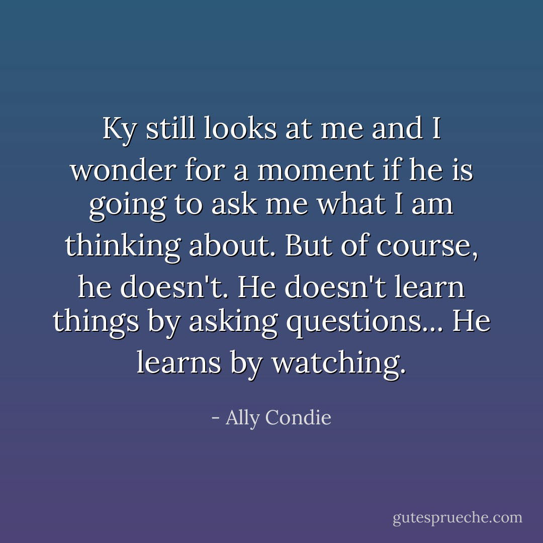 Ky still looks at me and I wonder for a moment if he is going to ask me what I am thinking about. But of course, he doesn't. He doesn't learn things by asking questions... He learns by watching. - Ally Condie