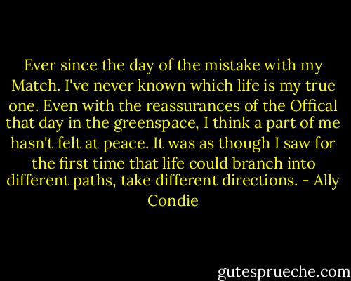Ever since the day of the mistake with my Match. I've never known which life is my true one. Even with the reassurances of the Offical that day in the greenspace, I think a part of me hasn't felt at peace. It was as though I saw for the first time that life could branch into different paths, take different directions. - Ally Condie