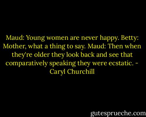 Maud: Young women are never happy.<br />Betty: Mother, what a thing to say.<br />Maud: Then when they're older they look back and see that comparatively speaking they were ecstatic. - Caryl Churchill