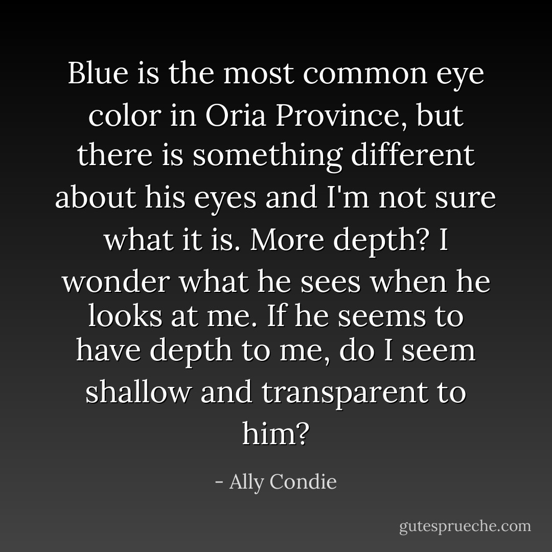 Blue is the most common eye color in Oria Province, but there is something different about his eyes and I'm not sure what it is. More depth? I wonder what he sees when he looks at me. If he seems to have depth to me, do I seem shallow and transparent to him? - Ally Condie
