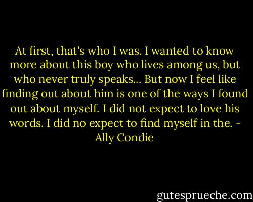 At first, that's who I was. I wanted to know more about this boy who lives among us, but who never truly speaks... But now I feel like finding out about him is one of the ways I found out about myself. I did not expect to love his words. I did no expect to find myself in the. - Ally Condie