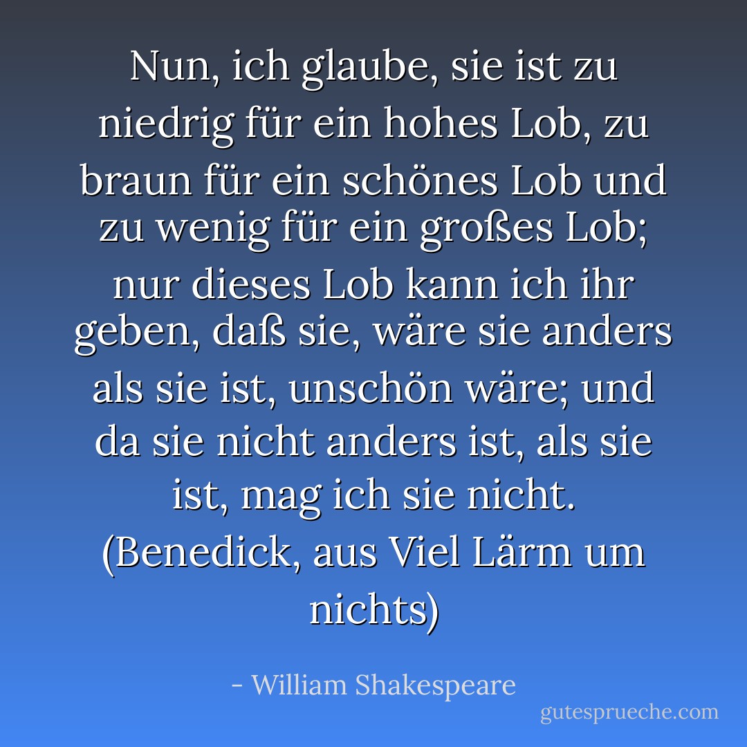 Nun, ich glaube, sie ist zu niedrig für ein hohes Lob, zu braun für ein schönes Lob und zu wenig für ein großes Lob; nur dieses Lob kann ich ihr geben, daß sie, wäre sie anders als sie ist, unschön wäre; und da sie nicht anders ist, als sie ist, mag ich sie nicht. (Benedick, aus Viel Lärm um nichts) - William Shakespeare<