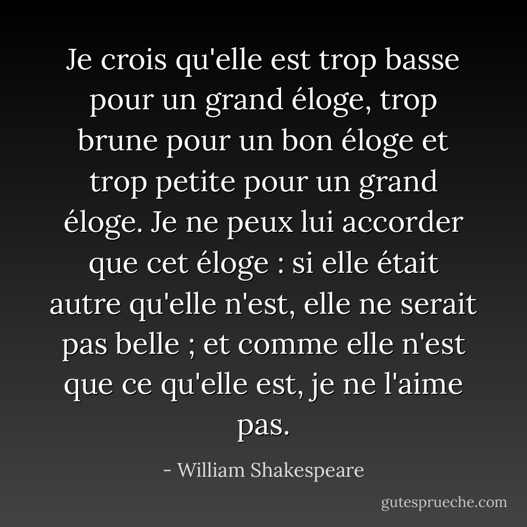 Je crois qu'elle est trop basse pour un grand éloge, trop brune pour un bon éloge et trop petite pour un grand éloge. Je ne peux lui accorder que cet éloge : si elle était autre qu'elle n'est, elle ne serait pas belle ; et comme elle n'est que ce qu'elle est, je ne l'aime pas. - William Shakespeare