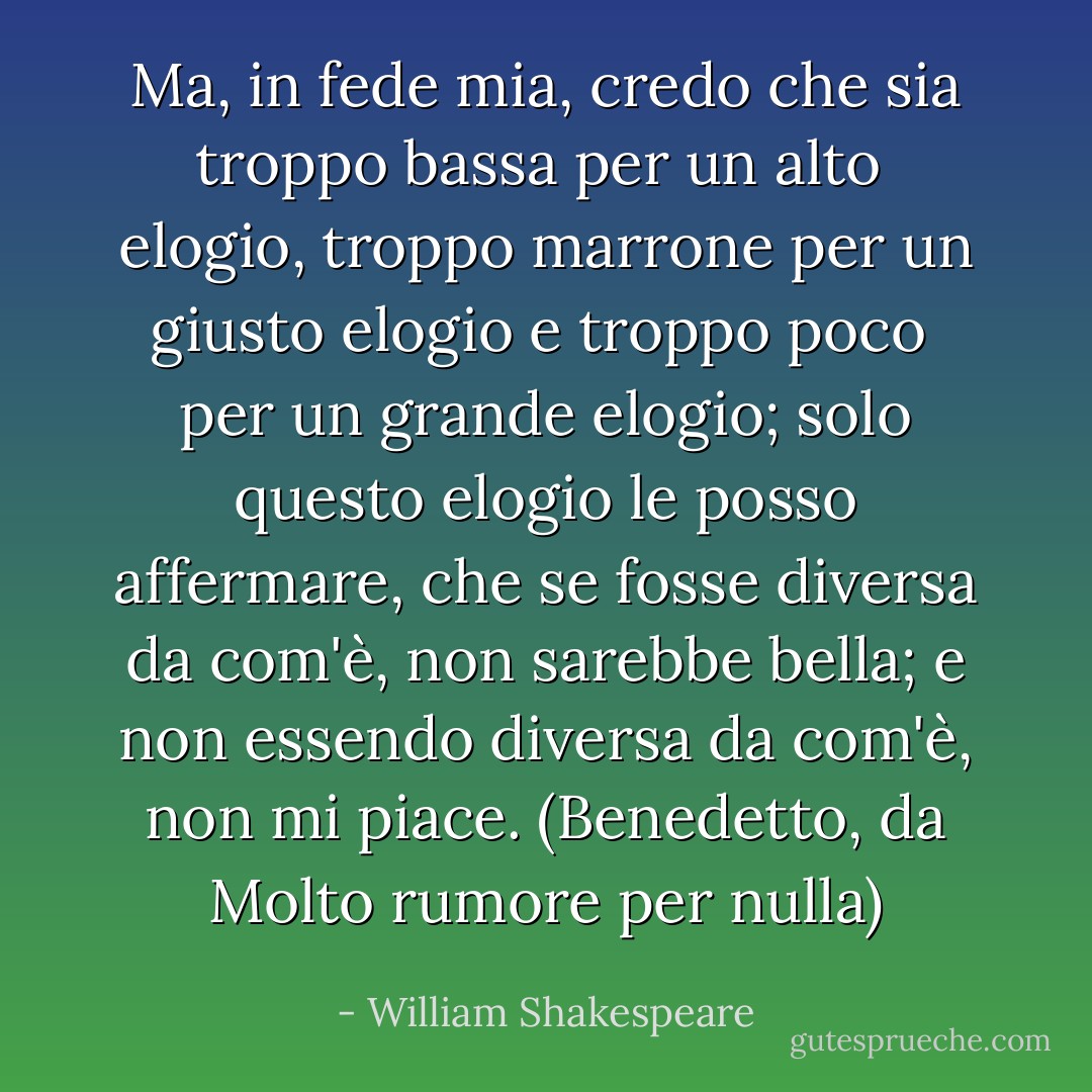 Ma, in fede mia, credo che sia troppo bassa per un alto<br /> elogio, troppo marrone per un giusto elogio e troppo poco<br /> per un grande elogio; solo questo elogio le posso<br />affermare, che se fosse diversa da com'è, non sarebbe bella; e non essendo diversa da com'è, non mi piace. (Benedetto, da Molto rumore per nulla) - William Shakespeare