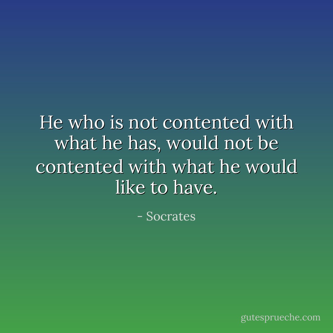 He who is not contented with what he has, would not be contented with what he would like to have. - Socrates