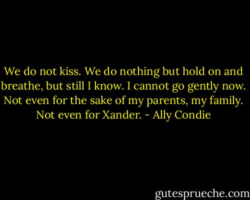 We do not kiss. We do nothing but hold on and breathe, but still I know. I cannot go gently now. Not even for the sake of my parents, my family.<br />Not even for Xander. - Ally Condie