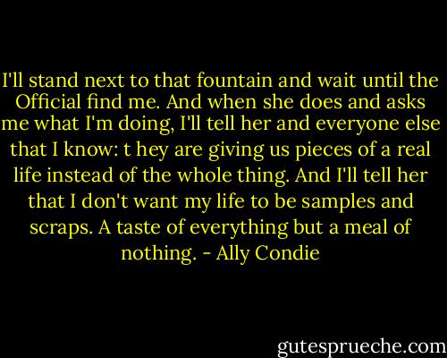 I'll stand next to that fountain and wait until the Official find me. And when she does and asks me what I'm doing, I'll tell her and everyone else that I know: t hey are giving us pieces of a real life instead of the whole thing. And I'll tell her that I don't want my life to be samples and scraps. A taste of everything but a meal of nothing. - Ally Condie