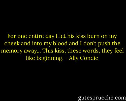 For one entire day I let his kiss burn on my cheek and into my blood and I don't push the memory away... This kiss, these words, they feel like beginning. - Ally Condie